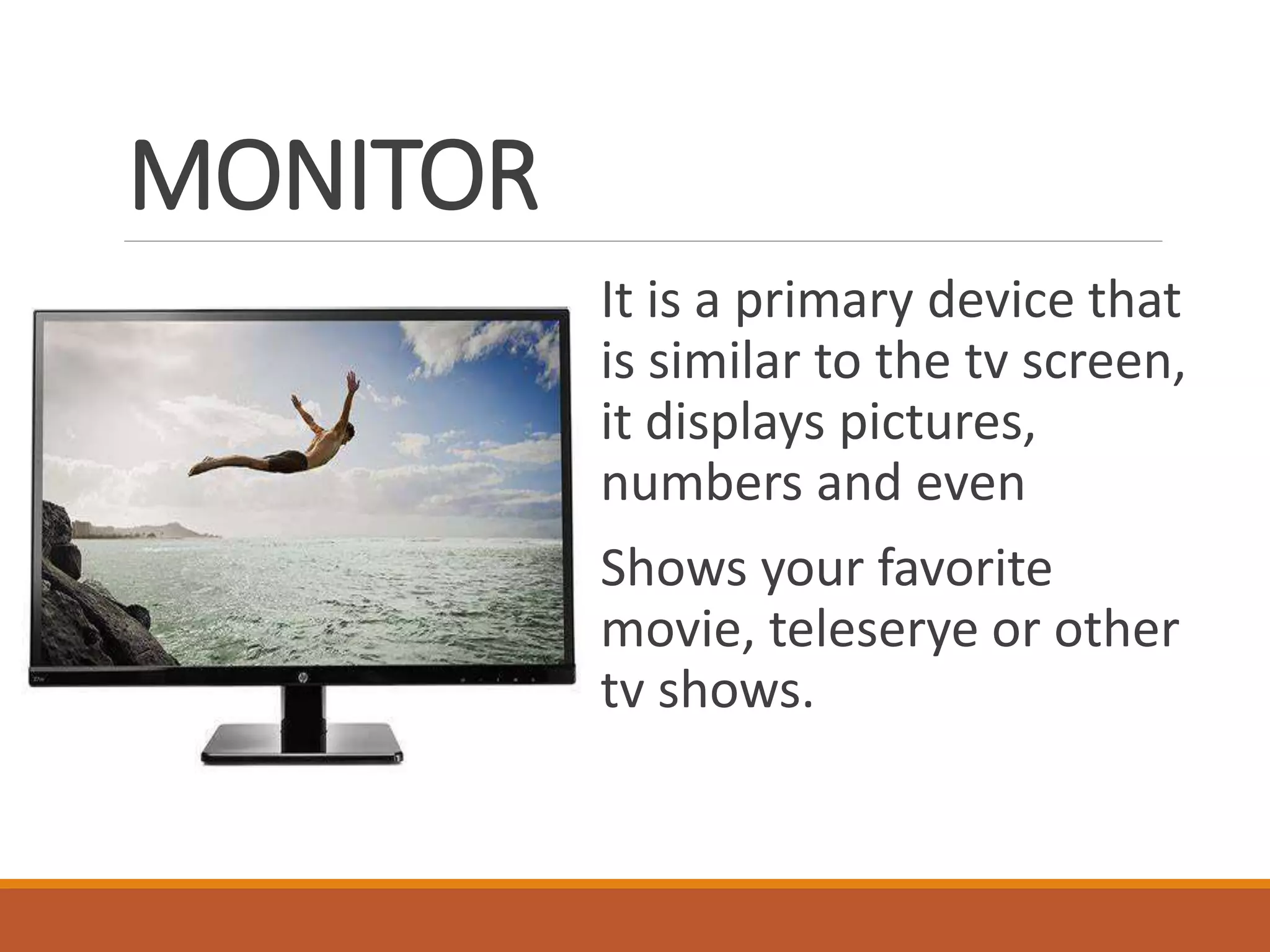 MONITOR
It is a primary device that
is similar to the tv screen,
it displays pictures,
numbers and even
Shows your favorite
movie, teleserye or other
tv shows.
 