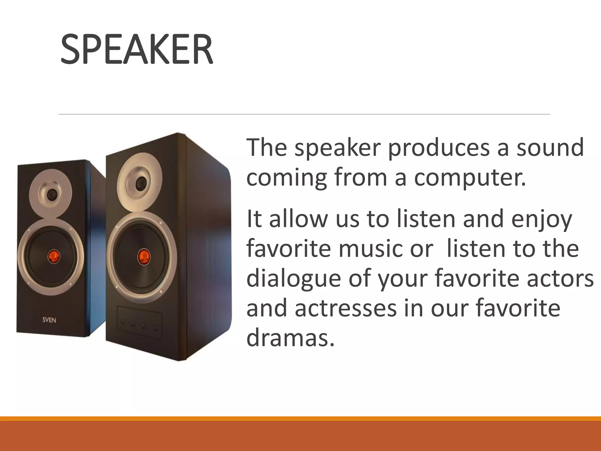 SPEAKER
The speaker produces a sound
coming from a computer.
It allow us to listen and enjoy
favorite music or listen to the
dialogue of your favorite actors
and actresses in our favorite
dramas.
 