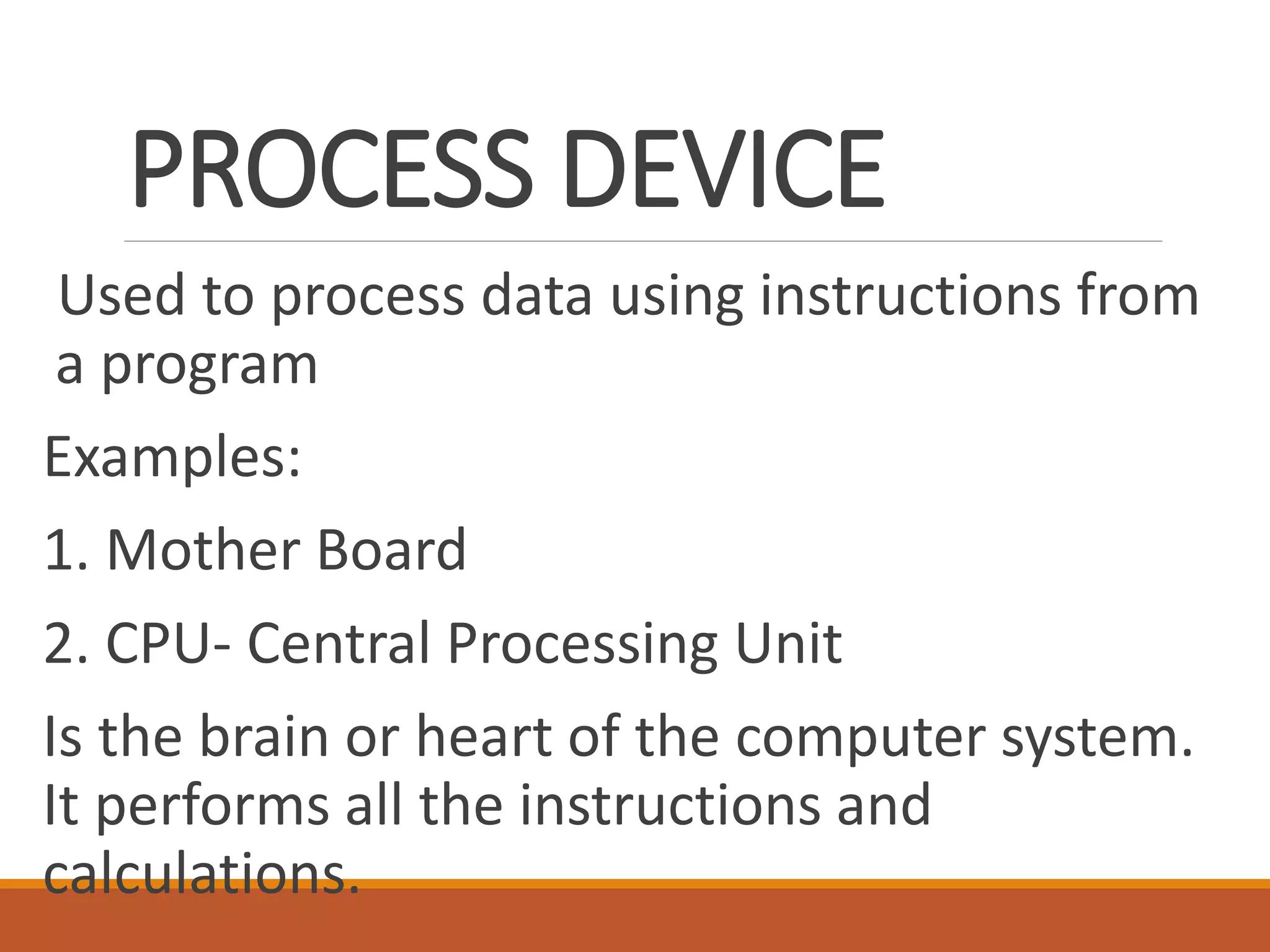 PROCESS DEVICE
Used to process data using instructions from
a program
Examples:
1. Mother Board
2. CPU- Central Processing Unit
Is the brain or heart of the computer system.
It performs all the instructions and
calculations.
 