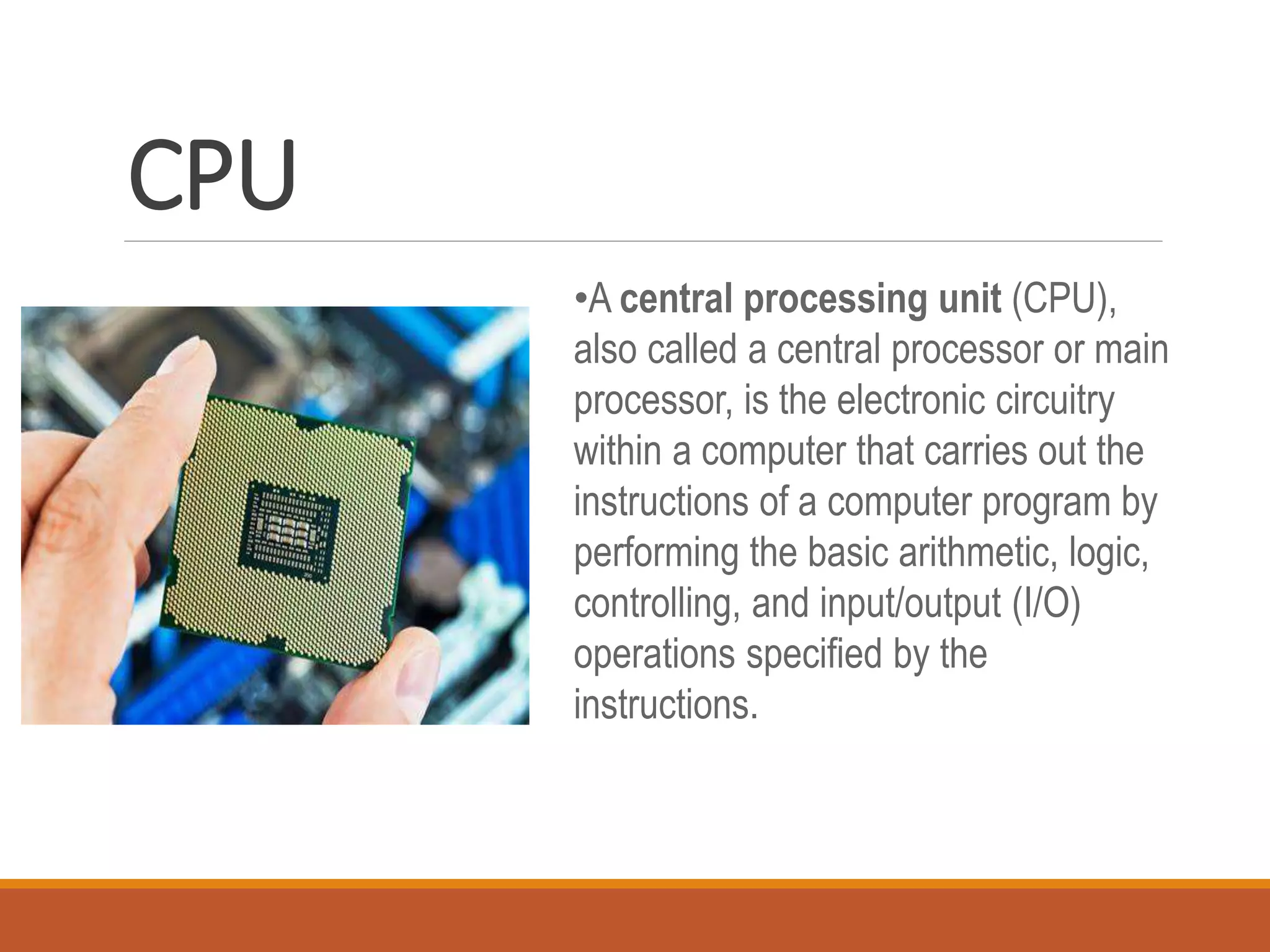 CPU
•A central processing unit (CPU),
also called a central processor or main
processor, is the electronic circuitry
within a computer that carries out the
instructions of a computer program by
performing the basic arithmetic, logic,
controlling, and input/output (I/O)
operations specified by the
instructions.
 