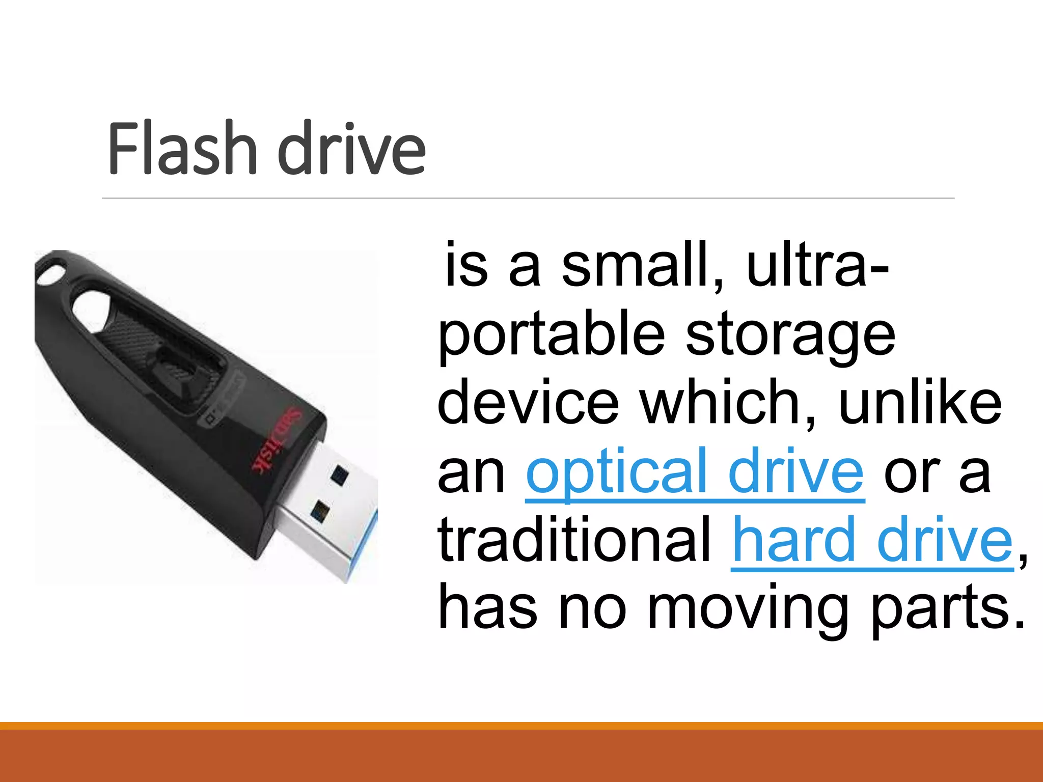 Flash drive
is a small, ultra-
portable storage
device which, unlike
an optical drive or a
traditional hard drive,
has no moving parts.
 