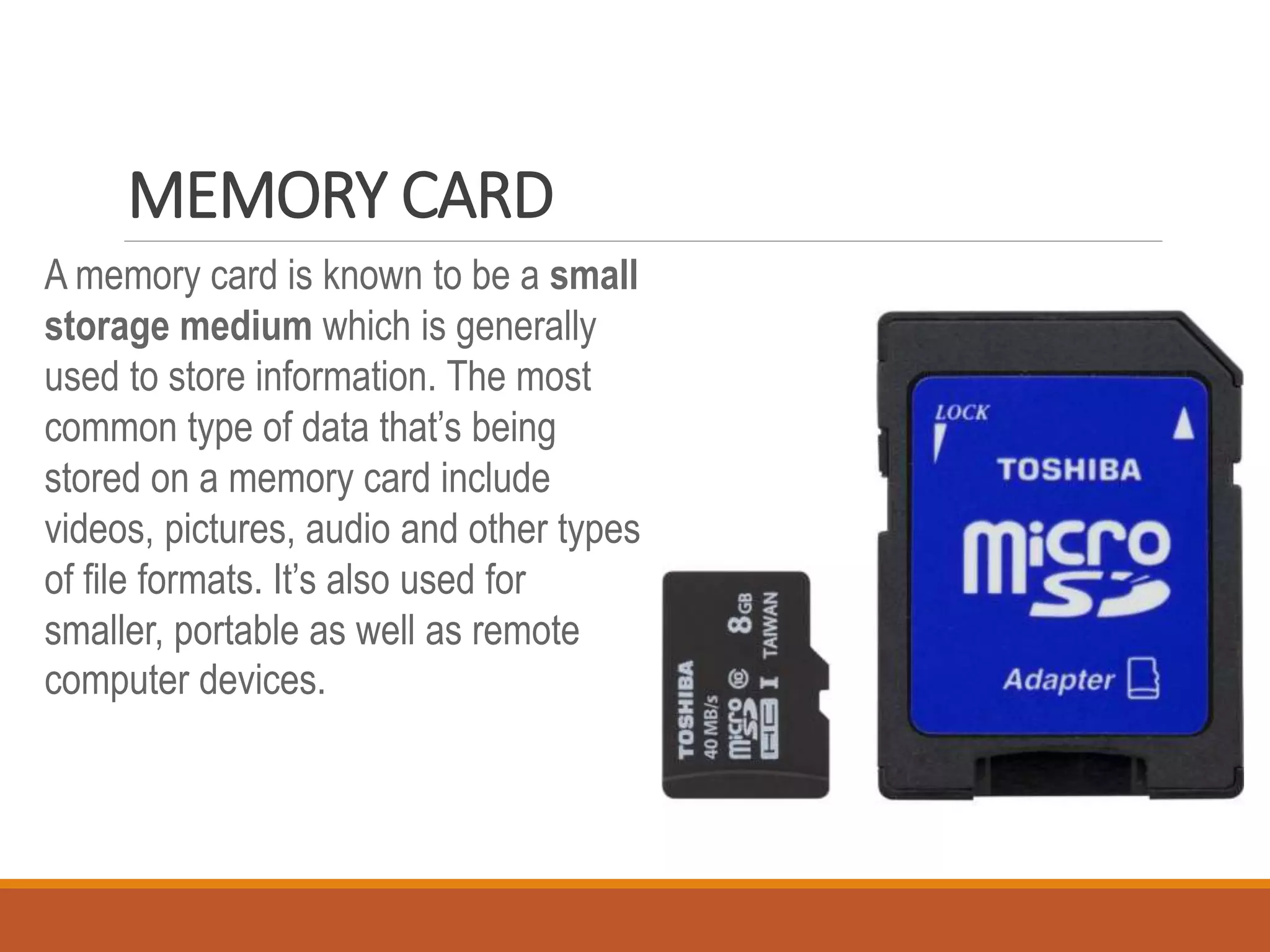 MEMORY CARD
A memory card is known to be a small
storage medium which is generally
used to store information. The most
common type of data that’s being
stored on a memory card include
videos, pictures, audio and other types
of file formats. It’s also used for
smaller, portable as well as remote
computer devices.
 