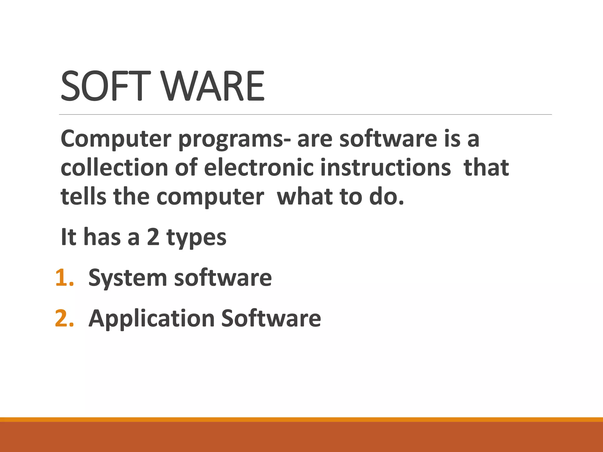 SOFT WARE
Computer programs- are software is a
collection of electronic instructions that
tells the computer what to do.
It has a 2 types
1. System software
2. Application Software
 