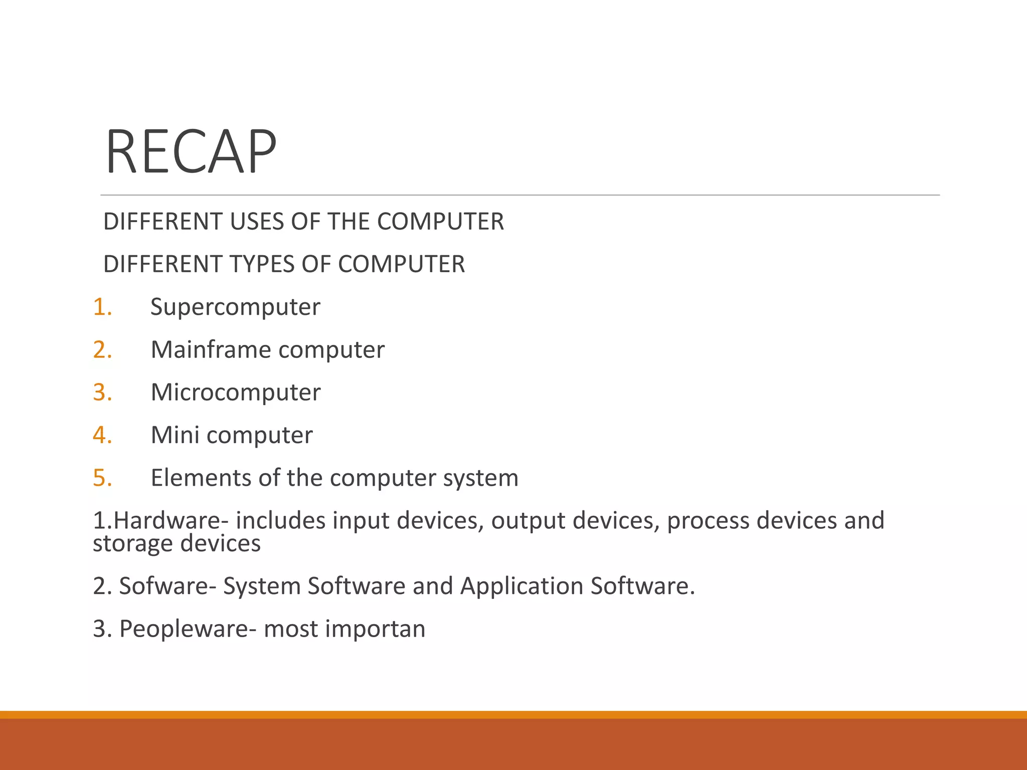 RECAP
DIFFERENT USES OF THE COMPUTER
DIFFERENT TYPES OF COMPUTER
1. Supercomputer
2. Mainframe computer
3. Microcomputer
4. Mini computer
5. Elements of the computer system
1.Hardware- includes input devices, output devices, process devices and
storage devices
2. Sofware- System Software and Application Software.
3. Peopleware- most importan
 