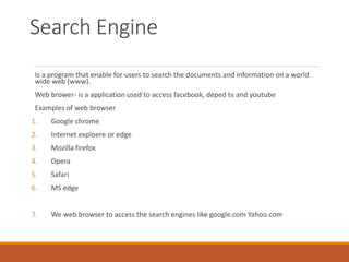 Search Engine
Is a program that enable for users to search the documents and information on a world
wide web (www).
Web brower- is a application used to access facebook, deped tv and youtube
Examples of web browser
1. Google chrome
2. Internet exploere or edge
3. Mozilla firefox
4. Opera
5. Safari
6. MS edge
7. We web browser to access the search engines like google.com Yahoo.com
 