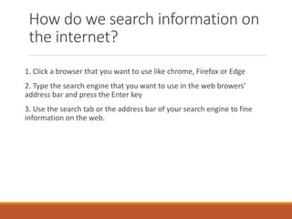 How do we search information on
the internet?
1. Click a browser that you want to use like chrome, Firefox or Edge
2. Type the search engine that you want to use in the web browers’
address bar and press the Enter key
3. Use the search tab or the address bar of your search engine to fine
information on the web.
 