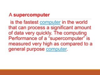 A supercomputer
is the fastest computer in the world
that can process a significant amount
of data very quickly. The computing
Performance of a “supercomputer” is
measured very high as compared to a
general purpose computer.
 