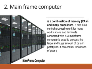 2. Main frame computer
is a combination of memory (RAM)
and many processors. It acts as a
central processing unit for many
workstations and terminals
connected with it. A mainframe
computer is used to process the
large and huge amount of data in
petabytes. It can control thousands
of user ’s
 