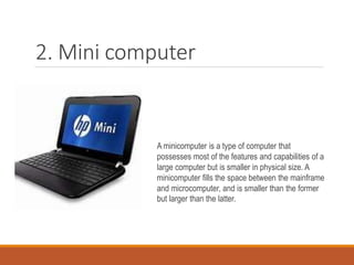 2. Mini computer
A minicomputer is a type of computer that
possesses most of the features and capabilities of a
large computer but is smaller in physical size. A
minicomputer fills the space between the mainframe
and microcomputer, and is smaller than the former
but larger than the latter.
 