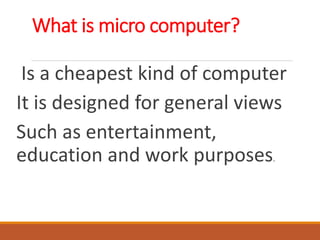 What is micro computer?
Is a cheapest kind of computer
It is designed for general views
Such as entertainment,
education and work purposes.
 
