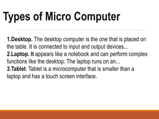 1.Desktop. The desktop computer is the one that is placed on
the table. It is connected to input and output devices...
2.Laptop. It appears like a notebook and can perform complex
functions like the desktop. The laptop runs on an...
3.Tablet. Tablet is a microcomputer that is smaller than a
laptop and has a touch screen interface.
Types of Micro Computer
 