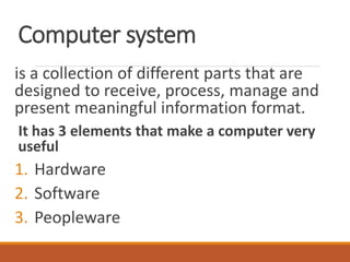 Computer system
is a collection of different parts that are
designed to receive, process, manage and
present meaningful information format.
It has 3 elements that make a computer very
useful
1. Hardware
2. Software
3. Peopleware
 