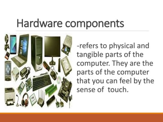 Hardware components
-refers to physical and
tangible parts of the
computer. They are the
parts of the computer
that you can feel by the
sense of touch.
 