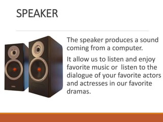 SPEAKER
The speaker produces a sound
coming from a computer.
It allow us to listen and enjoy
favorite music or listen to the
dialogue of your favorite actors
and actresses in our favorite
dramas.
 