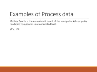 Examples of Process data
Mother Board- is the main circuit board of the computer. All computer
hardware components are connected to it.
CPU- the
 