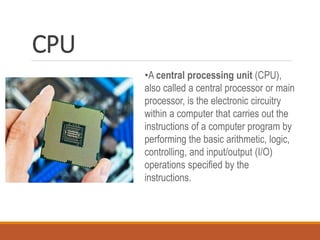 CPU
•A central processing unit (CPU),
also called a central processor or main
processor, is the electronic circuitry
within a computer that carries out the
instructions of a computer program by
performing the basic arithmetic, logic,
controlling, and input/output (I/O)
operations specified by the
instructions.
 