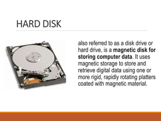 HARD DISK
also referred to as a disk drive or
hard drive, is a magnetic disk for
storing computer data. It uses
magnetic storage to store and
retrieve digital data using one or
more rigid, rapidly rotating platters
coated with magnetic material.
 