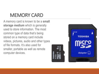 MEMORY CARD
A memory card is known to be a small
storage medium which is generally
used to store information. The most
common type of data that’s being
stored on a memory card include
videos, pictures, audio and other types
of file formats. It’s also used for
smaller, portable as well as remote
computer devices.
 