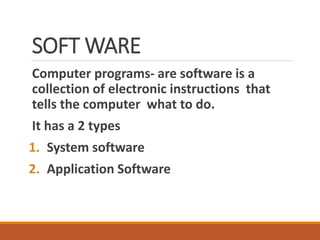 SOFT WARE
Computer programs- are software is a
collection of electronic instructions that
tells the computer what to do.
It has a 2 types
1. System software
2. Application Software
 