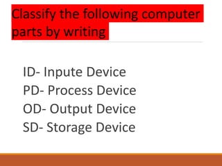 ID- Inpute Device
PD- Process Device
OD- Output Device
SD- Storage Device
Classify the following computer
parts by writing
 