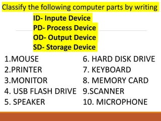 6. HARD DISK DRIVE
7. KEYBOARD
8. MEMORY CARD
9.SCANNER
10. MICROPHONE
1.MOUSE
2.PRINTER
3.MONITOR
4. USB FLASH DRIVE
5. SPEAKER
ID- Inpute Device
PD- Process Device
OD- Output Device
SD- Storage Device
Classify the following computer parts by writing
 