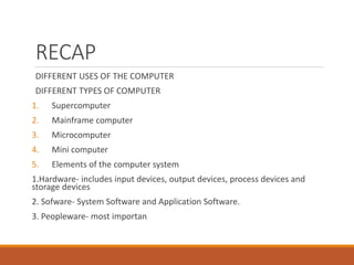 RECAP
DIFFERENT USES OF THE COMPUTER
DIFFERENT TYPES OF COMPUTER
1. Supercomputer
2. Mainframe computer
3. Microcomputer
4. Mini computer
5. Elements of the computer system
1.Hardware- includes input devices, output devices, process devices and
storage devices
2. Sofware- System Software and Application Software.
3. Peopleware- most importan
 