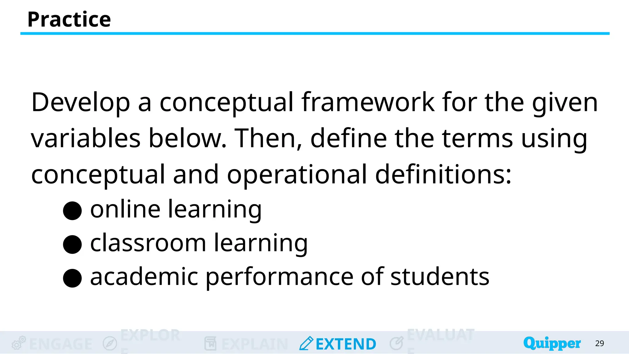 ENGAGE
EXPLOR
EXPLAIN EXTEND
EVALUAT
Develop a conceptual framework for the given
variables below. Then, define the terms using
conceptual and operational definitions:
● online learning
● classroom learning
● academic performance of students
Practice
29
 
