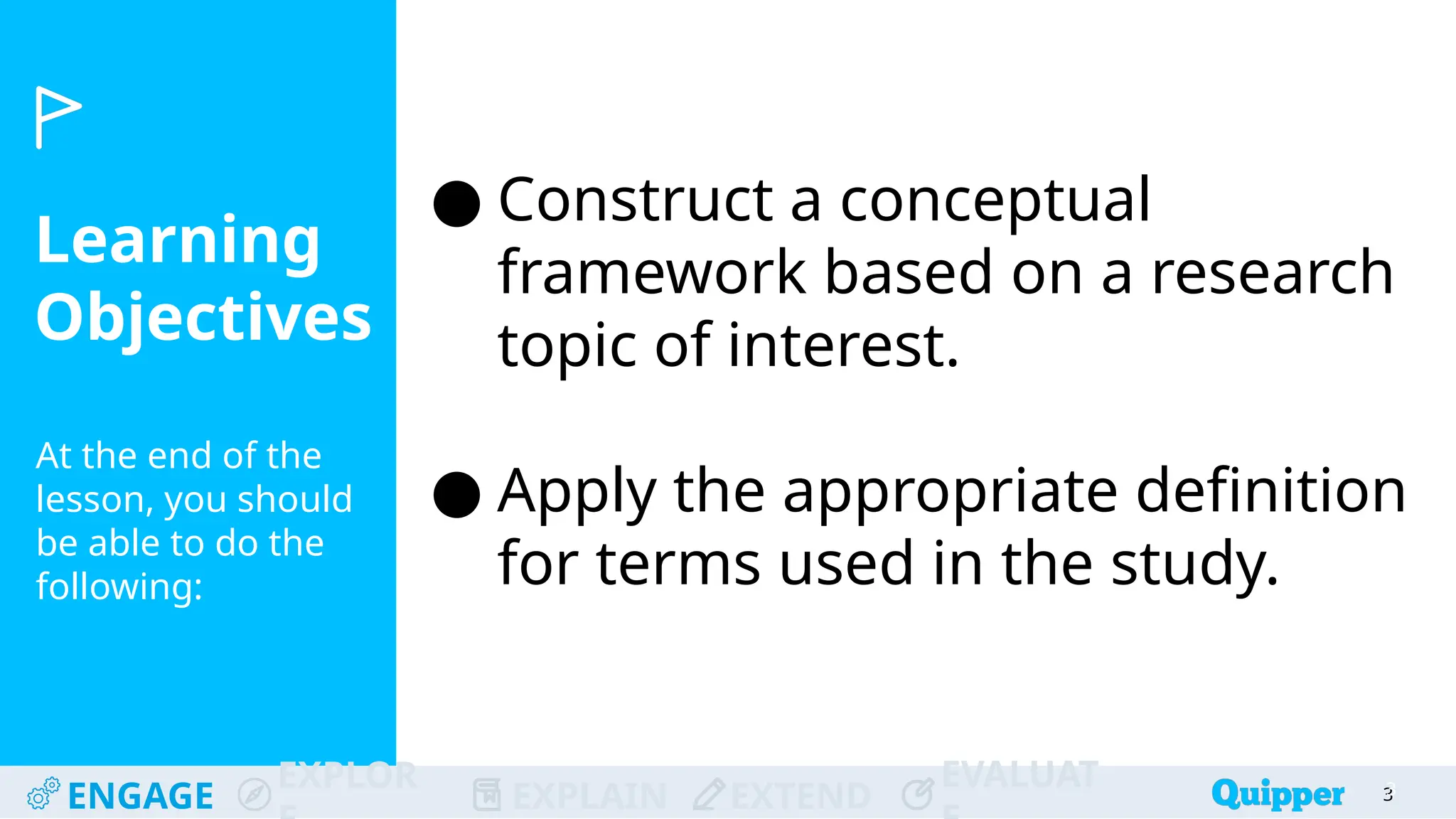 Learning
Objectives
At the end of the
lesson, you should
be able to do the
following:
ENGAGE
EXPLOR
EXPLAIN EXTEND
EVALUAT 3
● Construct a conceptual
framework based on a research
topic of interest.
● Apply the appropriate definition
for terms used in the study.
3
 