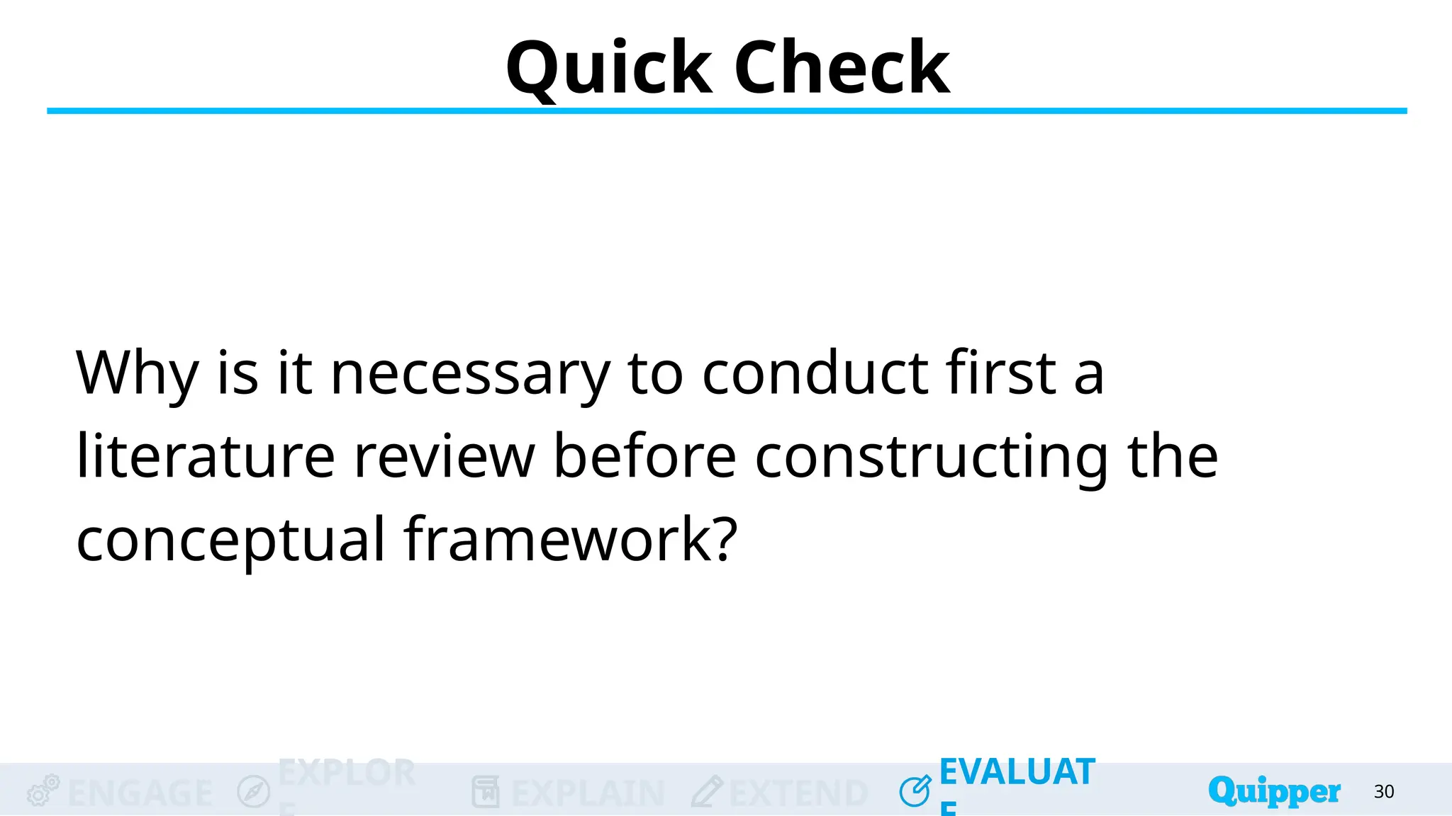 ENGAGE
EXPLOR
EXPLAIN EXTEND
EVALUAT
ENGAGE
EXPLOR
EXPLAIN EXTEND
EVALUAT
Quick Check
Why is it necessary to conduct first a
literature review before constructing the
conceptual framework?
30
 