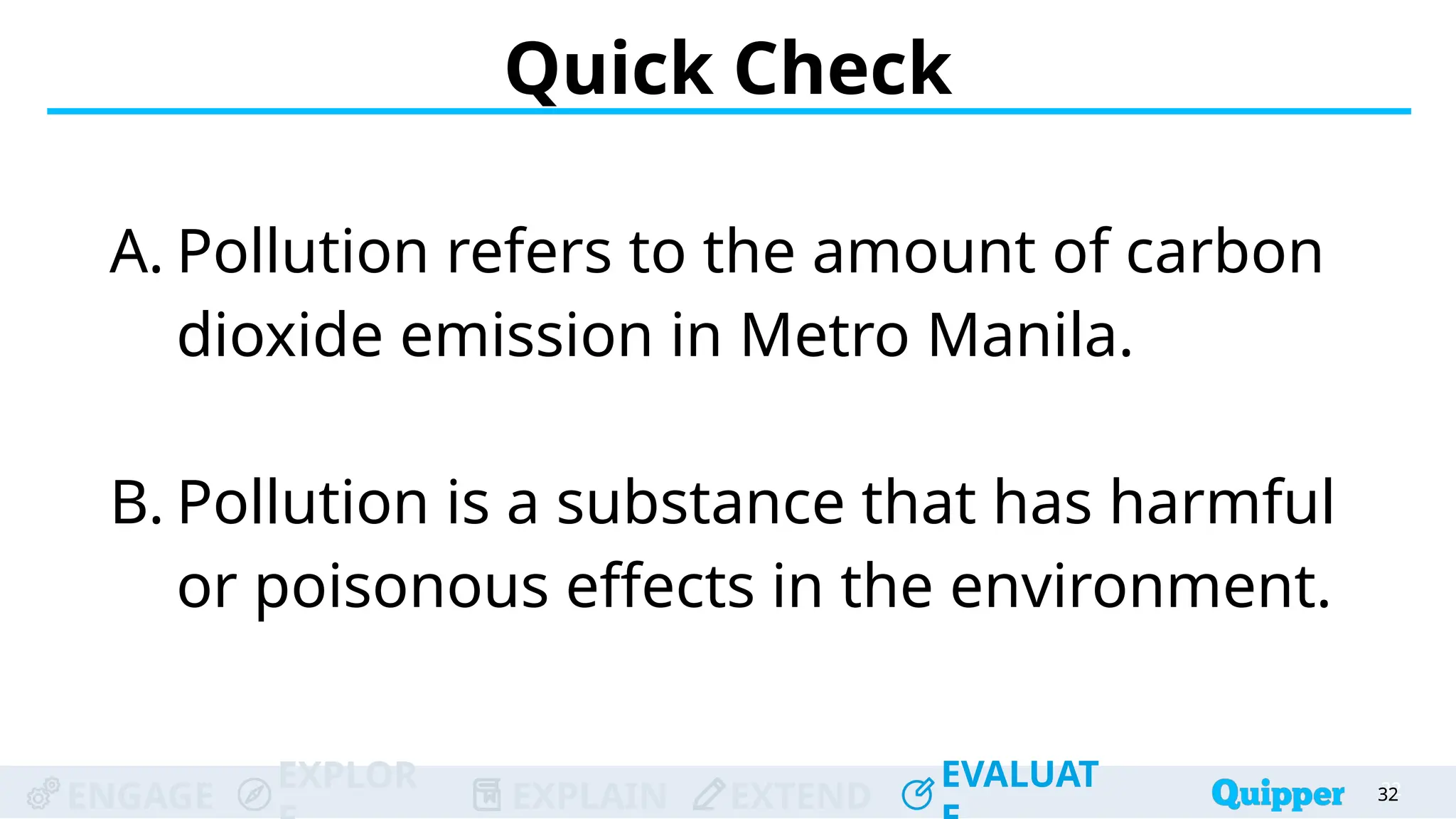 ENGAGE
EXPLOR
EXPLAIN EXTEND
EVALUAT
ENGAGE
EXPLOR
EXPLAIN EXTEND
EVALUAT
A. Pollution refers to the amount of carbon
dioxide emission in Metro Manila.
B. Pollution is a substance that has harmful
or poisonous effects in the environment.
Quick Check
32
32
32
32
32
 