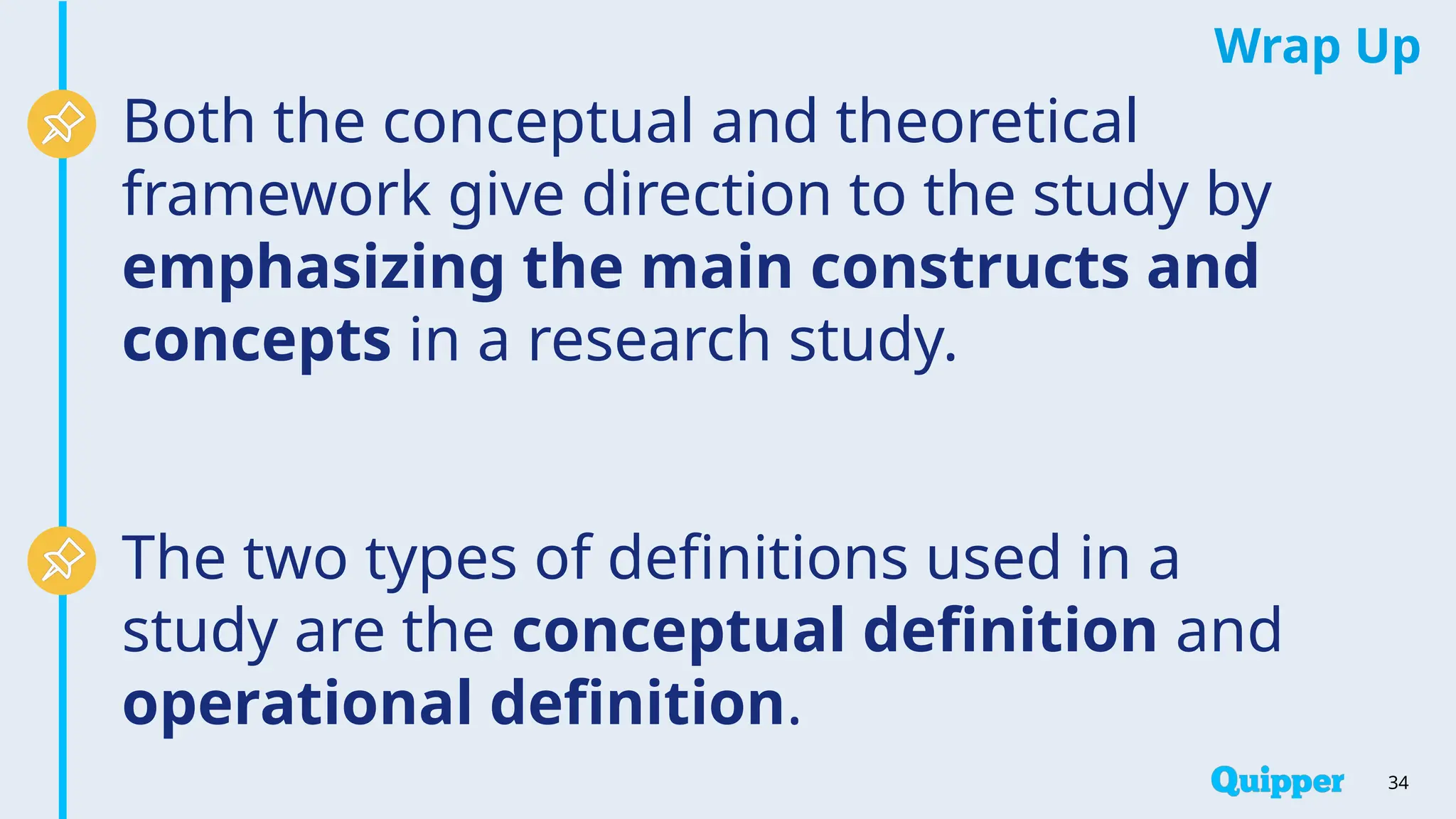Wrap Up
34
Both the conceptual and theoretical
framework give direction to the study by
emphasizing the main constructs and
concepts in a research study.
The two types of definitions used in a
study are the conceptual definition and
operational definition.
 