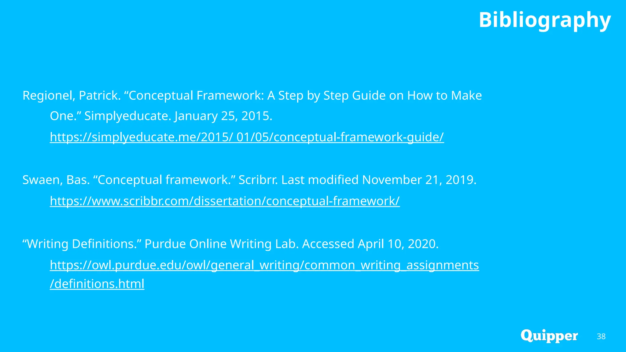Bibliography
38
Regionel, Patrick. “Conceptual Framework: A Step by Step Guide on How to Make
One.” Simplyeducate. January 25, 2015.
https://simplyeducate.me/2015/ 01/05/conceptual-framework-guide/
Swaen, Bas. “Conceptual framework.” Scribrr. Last modified November 21, 2019.
https://www.scribbr.com/dissertation/conceptual-framework/
“Writing Definitions.” Purdue Online Writing Lab. Accessed April 10, 2020.
https://owl.purdue.edu/owl/general_writing/common_writing_assignments
/definitions.html
 