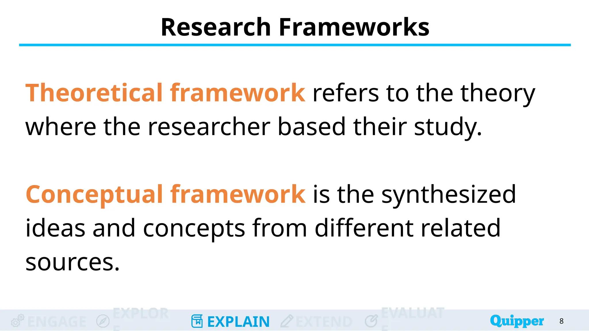 ENGAGE
EXPLOR
EXPLAIN EXTEND
EVALUAT
Research Frameworks
Theoretical framework refers to the theory
where the researcher based their study.
Conceptual framework is the synthesized
ideas and concepts from different related
sources.
8
 
