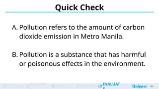 ENGAGE
EXPLOR
EXPLAIN EXTEND
EVALUAT
ENGAGE
EXPLOR
EXPLAIN EXTEND
EVALUAT
A. Pollution refers to the amount of carbon
dioxide emission in Metro Manila.
B. Pollution is a substance that has harmful
or poisonous effects in the environment.
Quick Check
32
32
32
32
32
 