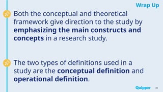 Wrap Up
34
Both the conceptual and theoretical
framework give direction to the study by
emphasizing the main constructs and
concepts in a research study.
The two types of definitions used in a
study are the conceptual definition and
operational definition.
 