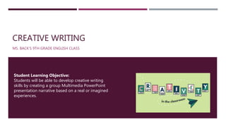 CREATIVE WRITING
MS. BACK’S 9TH GRADE ENGLISH CLASS
Student Learning Objective:
Students will be able to develop creative writing
skills by creating a group Multimedia PowerPoint
presentation narrative based on a real or imagined
experiences.
 