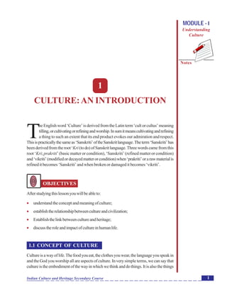 Culture:AnIntroduction
Notes
1Indian Culture and Heritage Secondary Course
MODULE - I
Understanding
Culture
1
CULTURE:AN INTRODUCTION
T
he English word ‘Culture’ is derived from the Latin term ‘cult or cultus’ meaning
tilling,orcultivatingorrefiningandworship.Insumitmeanscultivatingandrefining
a thing to such an extent that its end product evokes our admiration and respect.
Thisispracticallythesameas‘Sanskriti’oftheSanskritlanguage.Theterm‘Sanskriti’has
beenderivedfromtheroot‘Kri(todo)ofSanskritlanguage.Threewordscamefromthis
root ‘Kri; prakriti’ (basic matter or condition), ‘Sanskriti’ (refined matter or condition)
and‘vikriti’(modifiedordecayedmatterorcondition)when‘prakriti’orarawmaterialis
refined it becomes ‘Sanskriti’ and when broken or damaged it becomes ‘vikriti’.
OBJECTIVES
Afterstudyingthislessonyouwillbeableto:
 understandtheconceptandmeaningofculture;
 establishtherelationshipbetweencultureandcivilization;
 Establishthelinkbetweencultureandheritage;
 discusstheroleandimpactofcultureinhumanlife.
1.1 CONCEPT OF CULTURE
Cultureisawayoflife.Thefoodyoueat,theclothesyouwear,thelanguageyouspeakin
and the God you worship all are aspects of culture. In very simple terms, we can say that
cultureistheembodimentofthewayinwhichwethinkanddothings.Itisalsothethings
 