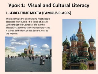 Урок 1: Visual and Cultural Literacy
1. ИЗВЕСТНЫЕ МЕСТА (FAMOUS PLACES)
This is perhaps the one building most people
associate with Russia. It is called St. Basil’s
Cathedral (or the Cathedral of Basil the
Blessed)—Храм Василия Блаженного—and
it stands at the foot of Red Square, next to
the Kremlin.
 
