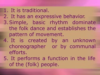 1. It is traditional.
2. It has an expressive behavior.
3.Simple, basic rhythm dominate
the folk dance and establishes the
pattern of movement.
4. It is created by an unknown
choreographer or by communal
efforts.
5. It performs a function in the life
of the (folk) people.
 