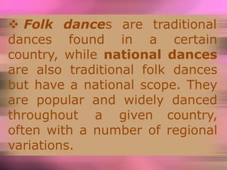  Folk dances are traditional
dances found in a certain
country, while national dances
are also traditional folk dances
but have a national scope. They
are popular and widely danced
throughout a given country,
often with a number of regional
variations.
 