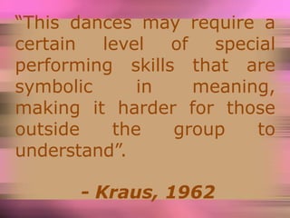 “This dances may require a
certain level of special
performing skills that are
symbolic in meaning,
making it harder for those
outside the group to
understand”.
- Kraus, 1962
 