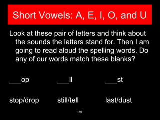 Short Vowels: A, E, I, O, and U
Look at these pair of letters and think about
the sounds the letters stand for. Then I am
going to read aloud the spelling words. Do
any of our words match these blanks?
___op ___ll ___st
stop/drop still/tell last/dust
t79
 