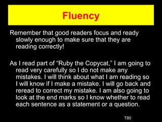 Fluency
Remember that good readers focus and ready
slowly enough to make sure that they are
reading correctly!
As I read part of “Ruby the Copycat,” I am going to
read very carefully so I do not make any
mistakes. I will think about what I am reading so
I will know if I make a mistake. I will go back and
reread to correct my mistake. I am also going to
look at the end marks so I know whether to read
each sentence as a statement or a question.
T80
 