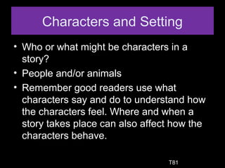 Characters and Setting
• Who or what might be characters in a
story?
• People and/or animals
• Remember good readers use what
characters say and do to understand how
the characters feel. Where and when a
story takes place can also affect how the
characters behave.
T81
 