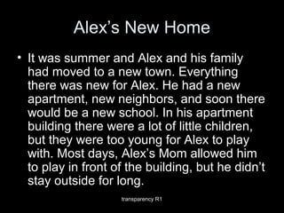 Alex’s New Home
• It was summer and Alex and his family
had moved to a new town. Everything
there was new for Alex. He had a new
apartment, new neighbors, and soon there
would be a new school. In his apartment
building there were a lot of little children,
but they were too young for Alex to play
with. Most days, Alex’s Mom allowed him
to play in front of the building, but he didn’t
stay outside for long.
transparency R1
 