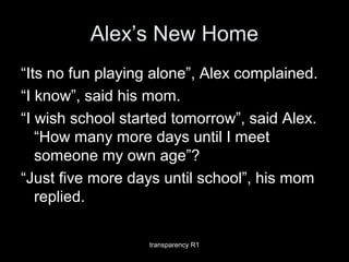 Alex’s New Home
“Its no fun playing alone”, Alex complained.
“I know”, said his mom.
“I wish school started tomorrow”, said Alex.
“How many more days until I meet
someone my own age”?
“Just five more days until school”, his mom
replied.
transparency R1
 