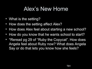 Alex’s New Home
• What is the setting?
• How does the setting affect Alex?
• How does Alex feel about starting a new school?
• How do you know that he wants school to start?
• *Reread pg 29 of “Ruby the Copycat”. How does
Angela feel about Ruby now? What does Angela
Say or do that lets you know how she feels?
T81
 