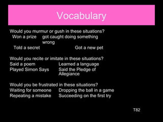 Vocabulary
Would you murmur or gush in these situations?
Won a prize got caught doing something
wrong
Told a secret Got a new pet
Would you recite or imitate in these situations?
Said a poem Learned a language
Played Simon Says Said the Pledge of
Allegiance
Would you be frustrated in these situations?
Waiting for someone Dropping the ball in a game
Repeating a mistake Succeeding on the first try
T82
 