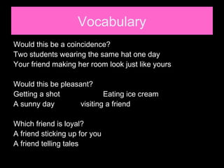 Vocabulary
Would this be a coincidence?
Two students wearing the same hat one day
Your friend making her room look just like yours
Would this be pleasant?
Getting a shot Eating ice cream
A sunny day visiting a friend
Which friend is loyal?
A friend sticking up for you
A friend telling tales
 