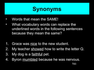 Synonyms
• Words that mean the SAME!
• What vocabulary words can replace the
underlined words in the following sentences
because they mean the same?
1. Grace was nice to the new student.
2. My teacher showed how to write the letter Q.
3. My dog is a faithful pet.
4. Byron mumbled because he was nervous.
T83
 